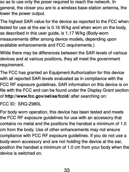  33 so as to use only the poser required to reach the network. In general, the closer you are to a wireless base station antenna, the lower the power output. The highest SAR value for the device as reported to the FCC when tested for use at the ear is 0.16 W/kg and when worn on the body, as described in this user guide, is 1.17 W/kg (Body-worn measurements differ among device models, depending upon available enhancements and FCC requirements.) While there may be differences between the SAR levels of various devices and at various positions, they all meet the government requirement. The FCC has granted an Equipment Authorization for this device with all reported SAR levels evaluated as in compliance with the FCC RF exposure guidelines. SAR information on this device is on file with the FCC and can be found under the Display Grant section of http://www.fcc.gov/oet/ea/fccid/ after searching on: FCC ID: SRQ-Z980L For body worn operation, this device has been tested and meets the FCC RF exposure guidelines for use with an accessory that contains no metal and the positions the handset a minimum of 1.0 cm from the body. Use of other enhancements may not ensure compliance with FCC RF exposure guidelines. If you do not use a body-worn accessory and are not holding the device at the ear, position the handset a minimum of 1.0 cm from your body when the device is switched on. 