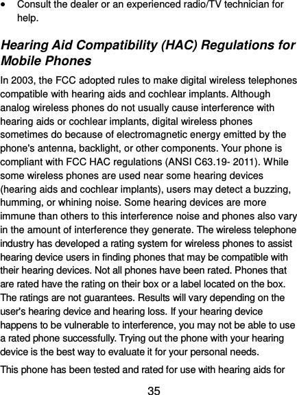  35  Consult the dealer or an experienced radio/TV technician for help. Hearing Aid Compatibility (HAC) Regulations for Mobile Phones In 2003, the FCC adopted rules to make digital wireless telephones compatible with hearing aids and cochlear implants. Although analog wireless phones do not usually cause interference with hearing aids or cochlear implants, digital wireless phones sometimes do because of electromagnetic energy emitted by the phone&apos;s antenna, backlight, or other components. Your phone is compliant with FCC HAC regulations (ANSI C63.19- 2011). While some wireless phones are used near some hearing devices (hearing aids and cochlear implants), users may detect a buzzing, humming, or whining noise. Some hearing devices are more immune than others to this interference noise and phones also vary in the amount of interference they generate. The wireless telephone industry has developed a rating system for wireless phones to assist hearing device users in finding phones that may be compatible with their hearing devices. Not all phones have been rated. Phones that are rated have the rating on their box or a label located on the box. The ratings are not guarantees. Results will vary depending on the user&apos;s hearing device and hearing loss. If your hearing device happens to be vulnerable to interference, you may not be able to use a rated phone successfully. Trying out the phone with your hearing device is the best way to evaluate it for your personal needs. This phone has been tested and rated for use with hearing aids for 