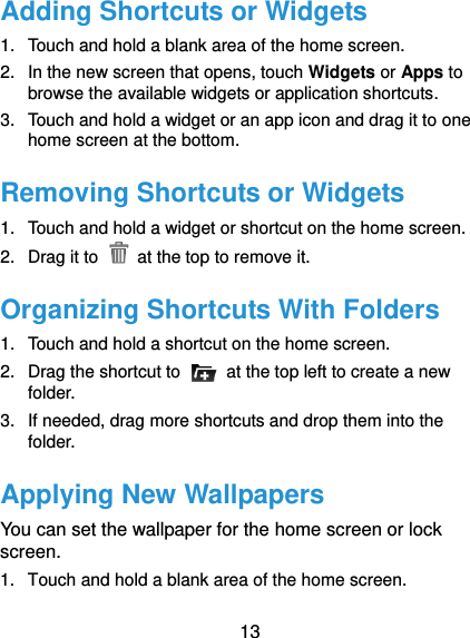  13 Adding Shortcuts or Widgets 1.  Touch and hold a blank area of the home screen. 2.  In the new screen that opens, touch Widgets or Apps to browse the available widgets or application shortcuts. 3.  Touch and hold a widget or an app icon and drag it to one home screen at the bottom. Removing Shortcuts or Widgets 1.  Touch and hold a widget or shortcut on the home screen. 2.  Drag it to    at the top to remove it. Organizing Shortcuts With Folders 1.  Touch and hold a shortcut on the home screen. 2.  Drag the shortcut to    at the top left to create a new folder.   3.  If needed, drag more shortcuts and drop them into the folder. Applying New Wallpapers You can set the wallpaper for the home screen or lock screen. 1.  Touch and hold a blank area of the home screen. 