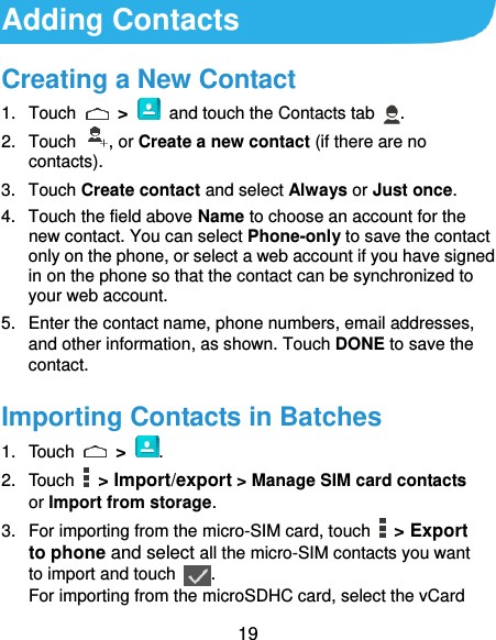  19 Adding Contacts Creating a New Contact 1.  Touch    &gt;    and touch the Contacts tab  . 2.  Touch  , or Create a new contact (if there are no contacts). 3.  Touch Create contact and select Always or Just once. 4.  Touch the field above Name to choose an account for the new contact. You can select Phone-only to save the contact only on the phone, or select a web account if you have signed in on the phone so that the contact can be synchronized to your web account. 5.  Enter the contact name, phone numbers, email addresses, and other information, as shown. Touch DONE to save the contact. Importing Contacts in Batches 1.  Touch    &gt; . 2.  Touch    &gt; Import/export &gt; Manage SIM card contacts or Import from storage. 3.  For importing from the micro-SIM card, touch    &gt; Export to phone and select all the micro-SIM contacts you want to import and touch  . For importing from the microSDHC card, select the vCard 