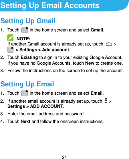  21  Setting Up Email Accounts Setting Up Gmail 1.  Touch    in the home screen and select Gmail.  NOTE:   If another Gmail account is already set up, touch   &gt;   &gt; Settings &gt; Add account. 2.  Touch Existing to sign in to your existing Google Account. If you have no Google Accounts, touch New to create one. 3.  Follow the instructions on the screen to set up the account. Setting Up Email 1.  Touch    in the home screen and select Email. 2.  If another email account is already set up, touch    &gt; Settings &gt; ADD ACCOUNT. 3.  Enter the email address and password. 4.  Touch Next and follow the onscreen instructions. 