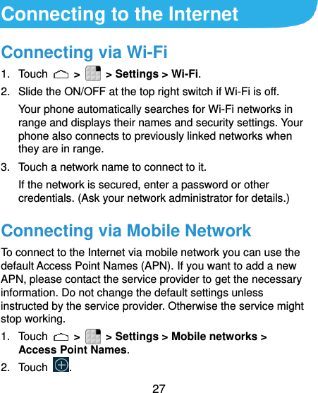  27  Connecting to the Internet Connecting via Wi-Fi 1.  Touch    &gt;    &gt; Settings &gt; Wi-Fi. 2.  Slide the ON/OFF at the top right switch if Wi-Fi is off. Your phone automatically searches for Wi-Fi networks in range and displays their names and security settings. Your phone also connects to previously linked networks when they are in range. 3.  Touch a network name to connect to it. If the network is secured, enter a password or other credentials. (Ask your network administrator for details.) Connecting via Mobile Network To connect to the Internet via mobile network you can use the default Access Point Names (APN). If you want to add a new APN, please contact the service provider to get the necessary information. Do not change the default settings unless instructed by the service provider. Otherwise the service might stop working. 1.  Touch   &gt;    &gt; Settings &gt; Mobile networks &gt; Access Point Names. 2.  Touch  . 