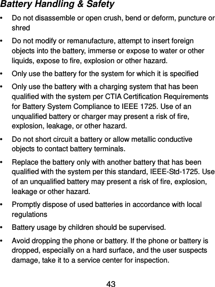  43 Battery Handling &amp; Safety   Do not disassemble or open crush, bend or deform, puncture or shred     Do not modify or remanufacture, attempt to insert foreign objects into the battery, immerse or expose to water or other liquids, expose to fire, explosion or other hazard.     Only use the battery for the system for which it is specified     Only use the battery with a charging system that has been qualified with the system per CTIA Certification Requirements for Battery System Compliance to IEEE 1725. Use of an unqualified battery or charger may present a risk of fire, explosion, leakage, or other hazard.     Do not short circuit a battery or allow metallic conductive objects to contact battery terminals.     Replace the battery only with another battery that has been qualified with the system per this standard, IEEE-Std-1725. Use of an unqualified battery may present a risk of fire, explosion, leakage or other hazard.     Promptly dispose of used batteries in accordance with local regulations     Battery usage by children should be supervised.     Avoid dropping the phone or battery. If the phone or battery is dropped, especially on a hard surface, and the user suspects damage, take it to a service center for inspection.   