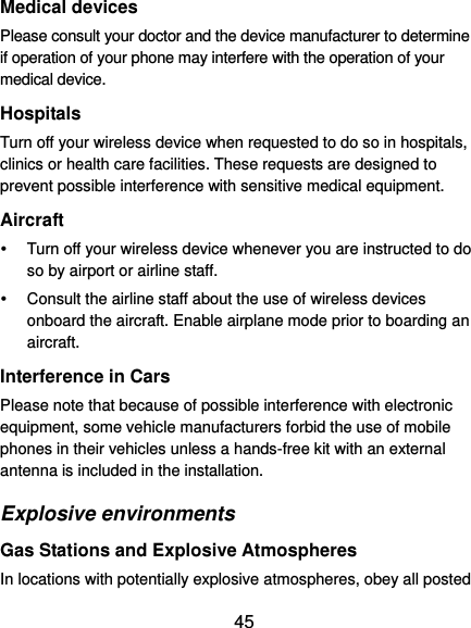 45 Medical devices Please consult your doctor and the device manufacturer to determine if operation of your phone may interfere with the operation of your medical device. Hospitals Turn off your wireless device when requested to do so in hospitals, clinics or health care facilities. These requests are designed to prevent possible interference with sensitive medical equipment. Aircraft   Turn off your wireless device whenever you are instructed to do so by airport or airline staff.   Consult the airline staff about the use of wireless devices onboard the aircraft. Enable airplane mode prior to boarding an aircraft. Interference in Cars Please note that because of possible interference with electronic equipment, some vehicle manufacturers forbid the use of mobile phones in their vehicles unless a hands-free kit with an external antenna is included in the installation. Explosive environments Gas Stations and Explosive Atmospheres In locations with potentially explosive atmospheres, obey all posted 