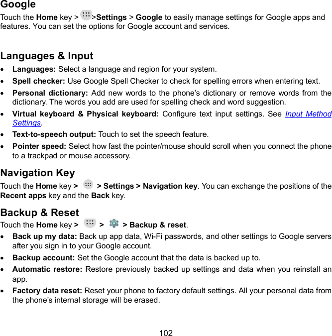  102 Google Touch the Home key &gt; &gt;Settings &gt; Google to easily manage settings for Google apps and features. You can set the options for Google account and services.  Languages &amp; Input  Languages: Select a language and region for your system.  Spell checker: Use Google Spell Checker to check for spelling errors when entering text.  Personal dictionary: Add new words to the phone’s dictionary or remove words from the dictionary. The words you add are used for spelling check and word suggestion.  Virtual  keyboard  &amp;  Physical  keyboard:  Configure  text  input  settings.  See  Input  Method Settings.  Text-to-speech output: Touch to set the speech feature.  Pointer speed: Select how fast the pointer/mouse should scroll when you connect the phone to a trackpad or mouse accessory. Navigation Key Touch the Home key &gt;    &gt; Settings &gt; Navigation key. You can exchange the positions of the Recent apps key and the Back key. Backup &amp; Reset Touch the Home key &gt;    &gt;    &gt; Backup &amp; reset.  Back up my data: Back up app data, Wi-Fi passwords, and other settings to Google servers after you sign in to your Google account.  Backup account: Set the Google account that the data is backed up to.  Automatic restore: Restore previously backed up settings and data when you reinstall an app.  Factory data reset: Reset your phone to factory default settings. All your personal data from the phone’s internal storage will be erased.  