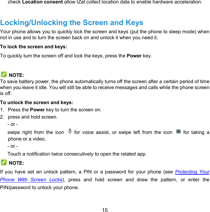  15 check Location consent allow IZat collect location data to enable hardware acceleration.    Locking/Unlocking the Screen and Keys   Your phone allows you to quickly lock the screen and keys (put the phone to sleep mode) when not in use and to turn the screen back on and unlock it when you need it. To lock the screen and keys: To quickly turn the screen off and lock the keys, press the Power key.    NOTE: To save battery power, the phone automatically turns off the screen after a certain period of time when you leave it idle. You will still be able to receive messages and calls while the phone screen is off. To unlock the screen and keys: 1.  Press the Power key to turn the screen on. 2.  press and hold screen. - or - swipe  right  from  the  icon    for  voice  assist,  or  swipe  left  from  the  icon    for  taking  a phone or a video. - or - Touch a notification twice consecutively to open the related app.   NOTE: If  you  have set an  unlock  pattern, a  PIN or  a  password for  your phone  (see Protecting  Your Phone  With  Screen  Locks),  press and  hold  screen  and  draw  the  pattern,  or  enter  the PIN/password to unlock your phone. 