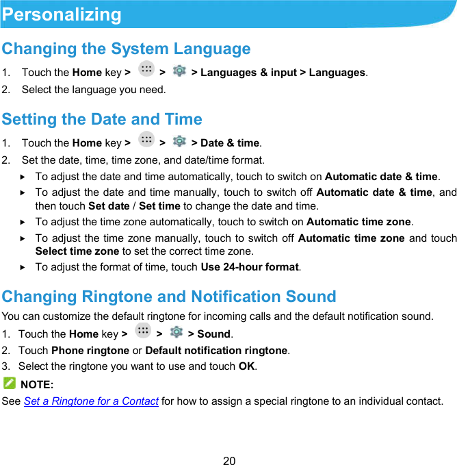  20 Personalizing Changing the System Language   1.  Touch the Home key &gt;    &gt;    &gt; Languages &amp; input &gt; Languages. 2.  Select the language you need. Setting the Date and Time 1.  Touch the Home key &gt;    &gt;    &gt; Date &amp; time. 2.  Set the date, time, time zone, and date/time format.  To adjust the date and time automatically, touch to switch on Automatic date &amp; time.  To adjust the date and time manually, touch to switch off Automatic date &amp; time, and then touch Set date / Set time to change the date and time.  To adjust the time zone automatically, touch to switch on Automatic time zone.  To adjust the time zone manually, touch to switch off Automatic  time zone and touch Select time zone to set the correct time zone.  To adjust the format of time, touch Use 24-hour format. Changing Ringtone and Notification Sound   You can customize the default ringtone for incoming calls and the default notification sound. 1.  Touch the Home key &gt;    &gt;    &gt; Sound. 2.  Touch Phone ringtone or Default notification ringtone. 3.  Select the ringtone you want to use and touch OK.   NOTE: See Set a Ringtone for a Contact for how to assign a special ringtone to an individual contact. 