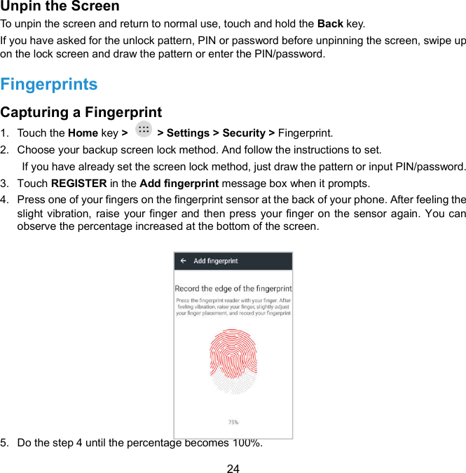  24 Unpin the Screen     To unpin the screen and return to normal use, touch and hold the Back key. If you have asked for the unlock pattern, PIN or password before unpinning the screen, swipe up on the lock screen and draw the pattern or enter the PIN/password. Fingerprints   Capturing a Fingerprint   1.  Touch the Home key &gt;    &gt; Settings &gt; Security &gt; Fingerprint. 2.  Choose your backup screen lock method. And follow the instructions to set.   If you have already set the screen lock method, just draw the pattern or input PIN/password. 3.  Touch REGISTER in the Add fingerprint message box when it prompts. 4.  Press one of your fingers on the fingerprint sensor at the back of your phone. After feeling the slight vibration, raise your finger and then press your finger on the sensor again. You can observe the percentage increased at the bottom of the screen.               5.  Do the step 4 until the percentage becomes 100%.   