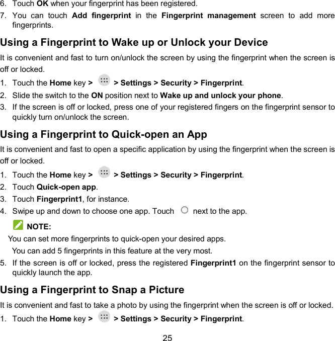  25 6.  Touch OK when your fingerprint has been registered.   7.  You  can  touch  Add  fingerprint  in  the  Fingerprint  management  screen  to  add  more fingerprints. Using a Fingerprint to Wake up or Unlock your Device It is convenient and fast to turn on/unlock the screen by using the fingerprint when the screen is off or locked. 1.  Touch the Home key &gt;    &gt; Settings &gt; Security &gt; Fingerprint. 2.  Slide the switch to the ON position next to Wake up and unlock your phone.   3.  If the screen is off or locked, press one of your registered fingers on the fingerprint sensor to quickly turn on/unlock the screen.   Using a Fingerprint to Quick-open an App It is convenient and fast to open a specific application by using the fingerprint when the screen is off or locked. 1.  Touch the Home key &gt;    &gt; Settings &gt; Security &gt; Fingerprint. 2.  Touch Quick-open app.   3.  Touch Fingerprint1, for instance. 4.  Swipe up and down to choose one app. Touch    next to the app.     NOTE:   You can set more fingerprints to quick-open your desired apps.     You can add 5 fingerprints in this feature at the very most. 5.  If the screen is off or locked, press the registered Fingerprint1 on the fingerprint sensor to quickly launch the app.   Using a Fingerprint to Snap a Picture It is convenient and fast to take a photo by using the fingerprint when the screen is off or locked. 1.  Touch the Home key &gt;    &gt; Settings &gt; Security &gt; Fingerprint. 