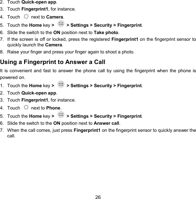  26 2.  Touch Quick-open app.   3.  Touch Fingerprint1, for instance. 4.  Touch    next to Camera.   5.  Touch the Home key &gt;    &gt; Settings &gt; Security &gt; Fingerprint. 6.  Slide the switch to the ON position next to Take photo.   7.  If the screen is off or locked, press the registered Fingerprint1 on the fingerprint sensor to quickly launch the Camera.   8.  Raise your finger and press your finger again to shoot a photo. Using a Fingerprint to Answer a Call It is convenient and  fast to  answer the  phone call by using  the fingerprint when the  phone is powered on. 1.  Touch the Home key &gt;    &gt; Settings &gt; Security &gt; Fingerprint. 2.  Touch Quick-open app.   3.  Touch Fingerprint1, for instance. 4.  Touch    next to Phone.   5.  Touch the Home key &gt;    &gt; Settings &gt; Security &gt; Fingerprint. 6.  Slide the switch to the ON position next to Answer call.   7.  When the call comes, just press Fingerprint1 on the fingerprint sensor to quickly answer the call.  