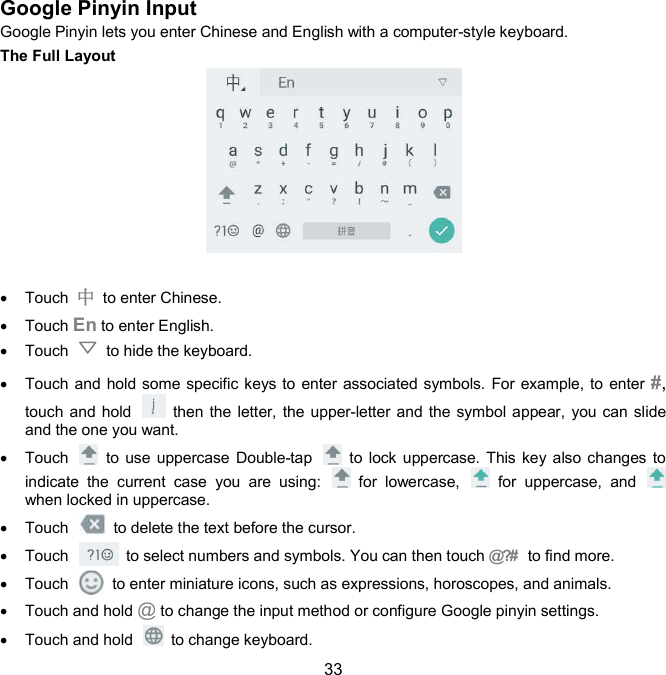  33 Google Pinyin Input   Google Pinyin lets you enter Chinese and English with a computer-style keyboard. The Full Layout     Touch  中  to enter Chinese.   Touch En to enter English.   Touch    to hide the keyboard.   Touch and hold some specific keys to enter associated symbols. For example, to enter #, touch and hold    then the letter, the upper-letter and the symbol appear, you can slide and the one you want.   Touch    to use  uppercase Double-tap    to  lock uppercase. This key also changes to indicate  the  current  case  you  are  using:    for  lowercase,    for  uppercase,  and   when locked in uppercase.   Touch    to delete the text before the cursor.   Touch    to select numbers and symbols. You can then touch @?#   to find more.     Touch    to enter miniature icons, such as expressions, horoscopes, and animals.   Touch and hold @ to change the input method or configure Google pinyin settings.   Touch and hold    to change keyboard. 