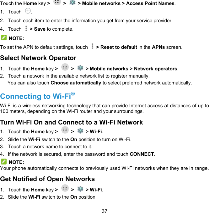  37 Touch the Home key &gt;    &gt;    &gt; Mobile networks &gt; Access Point Names. 1.  Touch  . 2.  Touch each item to enter the information you get from your service provider. 4.  Touch    &gt; Save to complete.   NOTE: To set the APN to default settings, touch    &gt; Reset to default in the APNs screen. Select Network Operator   1.  Touch the Home key &gt;    &gt;    &gt; Mobile networks &gt; Network operators. 2.  Touch a network in the available network list to register manually. You can also touch Choose automatically to select preferred network automatically. Connecting to Wi-Fi®   Wi-Fi is a wireless networking technology that can provide Internet access at distances of up to 100 meters, depending on the Wi-Fi router and your surroundings. Turn Wi-Fi On and Connect to a Wi-Fi Network 1.  Touch the Home key &gt;    &gt;    &gt; Wi-Fi. 2.  Slide the Wi-Fi switch to the On position to turn on Wi-Fi. 3.  Touch a network name to connect to it. 4.  If the network is secured, enter the password and touch CONNECT.   NOTE: Your phone automatically connects to previously used Wi-Fi networks when they are in range. Get Notified of Open Networks 1.  Touch the Home key &gt;    &gt;    &gt; Wi-Fi. 2.  Slide the Wi-Fi switch to the On position. 