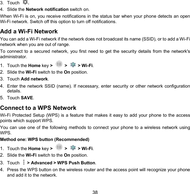  38 3.  Touch  . 4.  Slide the Network notification switch on. When Wi-Fi is on, you receive notifications in the status bar when your phone detects an open Wi-Fi network. Switch off this option to turn off notifications. Add a Wi-Fi Network  You can add a Wi-Fi network if the network does not broadcast its name (SSID), or to add a Wi-Fi network when you are out of range. To connect to  a secured network, you first need to get the security details from the network&apos;s administrator. 1.  Touch the Home key &gt;    &gt;    &gt; Wi-Fi. 2.  Slide the Wi-Fi switch to the On position. 3.  Touch Add network. 4.  Enter the network SSID (name). If necessary, enter security or other network configuration details. 5.  Touch SAVE. Connect to a WPS Network  Wi-Fi Protected Setup (WPS) is a feature that makes it easy to add your phone to the access points which support WPS. You can use one of the following methods to connect your phone to a wireless network using WPS. Method one: WPS button (Recommended) 1.  Touch the Home key &gt;    &gt;    &gt; Wi-Fi. 2.  Slide the Wi-Fi switch to the On position. 3.  Touch    &gt; Advanced &gt; WPS Push Button. 4.  Press the WPS button on the wireless router and the access point will recognize your phone and add it to the network.  