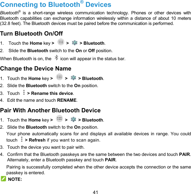  41 Connecting to Bluetooth® Devices Bluetooth®  is  a  short-range  wireless  communication  technology.  Phones  or  other  devices  with Bluetooth capabilities can exchange information wirelessly  within a  distance of about 10 meters (32.8 feet). The Bluetooth devices must be paired before the communication is performed. Turn Bluetooth On/Off     1.  Touch the Home key &gt;    &gt;    &gt; Bluetooth. 2.  Slide the Bluetooth switch to the On or Off position. When Bluetooth is on, the    icon will appear in the status bar.   Change the Device Name   1.  Touch the Home key &gt;    &gt;    &gt; Bluetooth. 2.  Slide the Bluetooth switch to the On position. 3.  Touch    &gt; Rename this device. 4.  Edit the name and touch RENAME. Pair With Another Bluetooth Device   1.  Touch the Home key &gt;    &gt;    &gt; Bluetooth. 2.  Slide the Bluetooth switch to the On position. Your phone automatically scans for  and  displays all available devices in range. You  could touch    &gt; Refresh if you want to scan again. 3.  Touch the device you want to pair with. 4.  Confirm that the Bluetooth passkeys are the same between the two devices and touch PAIR. Alternately, enter a Bluetooth passkey and touch PAIR. Pairing is successfully completed when the other device accepts the connection or the same passkey is entered.   NOTE: 