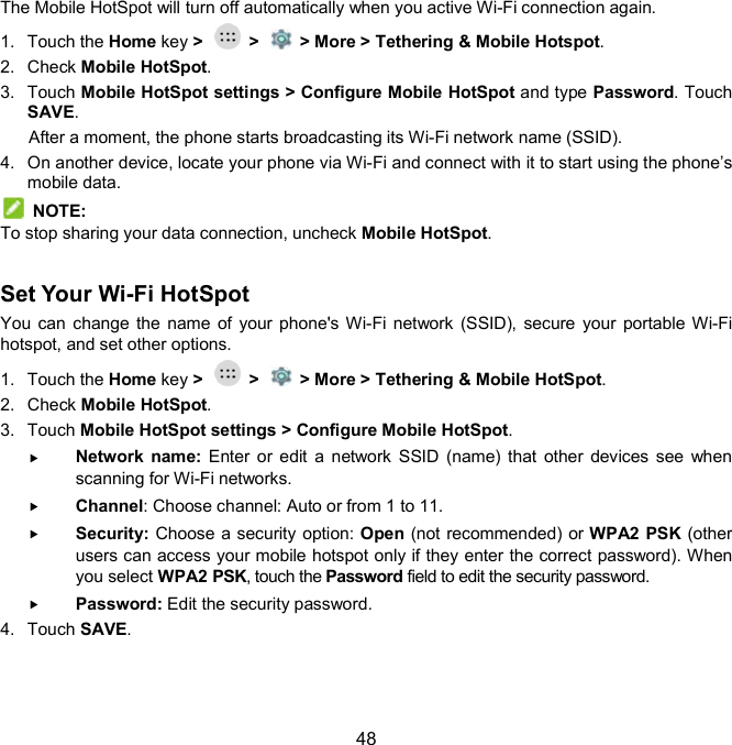  48 The Mobile HotSpot will turn off automatically when you active Wi-Fi connection again. 1.  Touch the Home key &gt;    &gt;    &gt; More &gt; Tethering &amp; Mobile Hotspot. 2.  Check Mobile HotSpot.   3.  Touch Mobile HotSpot settings &gt; Configure Mobile HotSpot and type Password. Touch SAVE. After a moment, the phone starts broadcasting its Wi-Fi network name (SSID). 4.  On another device, locate your phone via Wi-Fi and connect with it to start using the phone’s mobile data.     NOTE: To stop sharing your data connection, uncheck Mobile HotSpot.  Set Your Wi-Fi HotSpot     You can change the name of  your phone&apos;s Wi-Fi network  (SSID), secure your portable Wi-Fi hotspot, and set other options. 1.  Touch the Home key &gt;    &gt;    &gt; More &gt; Tethering &amp; Mobile HotSpot. 2.  Check Mobile HotSpot. 3.  Touch Mobile HotSpot settings &gt; Configure Mobile HotSpot.  Network  name: Enter  or  edit  a  network  SSID (name) that  other devices see  when scanning for Wi-Fi networks.  Channel: Choose channel: Auto or from 1 to 11.  Security: Choose a security option: Open (not recommended) or WPA2 PSK (other users can access your mobile hotspot only if they enter the correct password). When you select WPA2 PSK, touch the Password field to edit the security password.  Password: Edit the security password. 4.  Touch SAVE. 