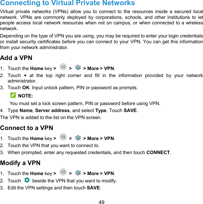  49 Connecting to Virtual Private Networks     Virtual private  networks (VPNs) allow you  to  connect to  the  resources  inside  a secured  local network. VPNs are  commonly  deployed  by  corporations, schools, and  other  institutions  to  let people access local network resources when not on campus, or when connected to a wireless network. Depending on the type of VPN you are using, you may be required to enter your login credentials or install security certificates before you can connect to your VPN. You can get this information from your network administrator. Add a VPN 1.  Touch the Home key &gt;    &gt;    &gt; More &gt; VPN. 2.  Touch  +  at  the  top  right  corner and  fill  in  the  information  provided  by  your  network administrator. 3.  Touch OK. Input unlock pattern, PIN or password as prompts.     NOTE: You must set a lock screen pattern, PIN or password before using VPN.   4.  Type Name, Server address, and select Type. Touch SAVE. The VPN is added to the list on the VPN screen. Connect to a VPN 1.  Touch the Home key &gt;    &gt;    &gt; More &gt; VPN. 2.  Touch the VPN that you want to connect to. 3.  When prompted, enter any requested credentials, and then touch CONNECT.   Modify a VPN 1.  Touch the Home key &gt;    &gt;    &gt; More &gt; VPN. 2.  Touch    beside the VPN that you want to modify. 3.  Edit the VPN settings and then touch SAVE. 
