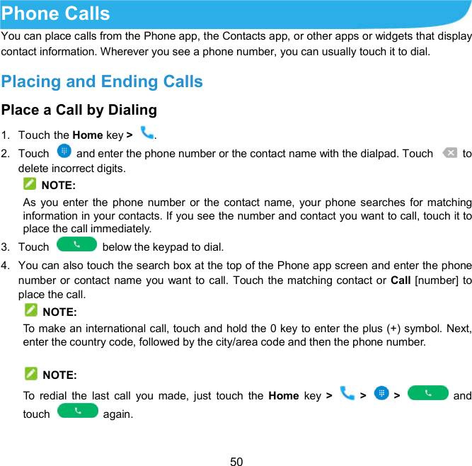  50  Phone Calls   You can place calls from the Phone app, the Contacts app, or other apps or widgets that display contact information. Wherever you see a phone number, you can usually touch it to dial. Placing and Ending Calls Place a Call by Dialing   1.  Touch the Home key &gt;  . 2.  Touch    and enter the phone number or the contact name with the dialpad. Touch    to delete incorrect digits.  NOTE: As you enter the  phone number or the contact name, your phone searches for matching information in your contacts. If you see the number and contact you want to call, touch it to place the call immediately. 3.  Touch    below the keypad to dial. 4.  You can also touch the search box at the top of the Phone app screen and enter the phone number or contact name you want to call. Touch the matching contact or Call [number] to place the call.   NOTE: To make an international call, touch and hold the 0 key to enter the plus (+) symbol. Next, enter the country code, followed by the city/area code and then the phone number.    NOTE: To  redial  the  last  call  you  made,  just  touch  the  Home  key  &gt;    &gt;    &gt;    and touch    again. 