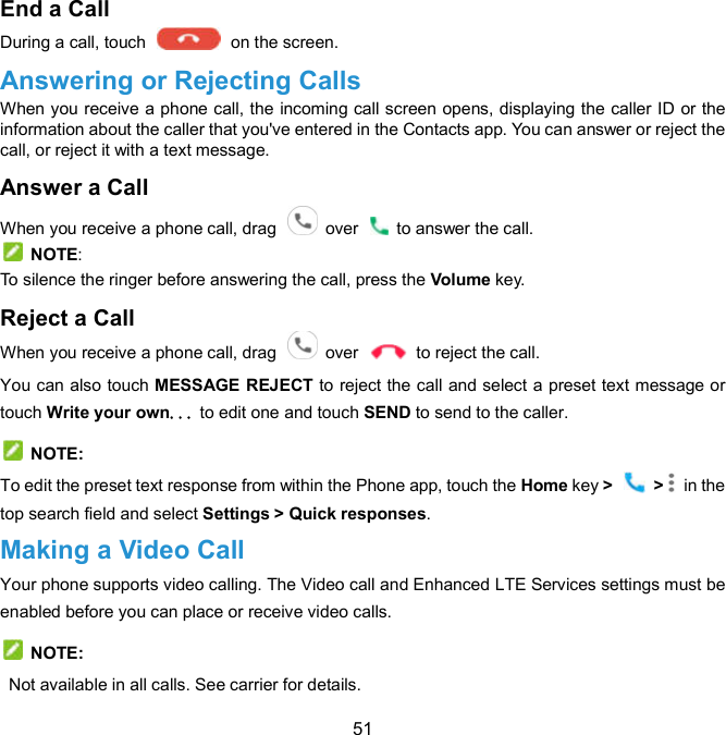  51 End a Call     During a call, touch    on the screen. Answering or Rejecting Calls When you receive a phone call, the incoming call screen opens, displaying the caller ID or the information about the caller that you&apos;ve entered in the Contacts app. You can answer or reject the call, or reject it with a text message. Answer a Call   When you receive a phone call, drag    over    to answer the call.   NOTE: To silence the ringer before answering the call, press the Volume key. Reject a Call   When you receive a phone call, drag    over    to reject the call. You can also touch MESSAGE REJECT to reject the call and select a preset text message or touch Write your own... to edit one and touch SEND to send to the caller.   NOTE: To edit the preset text response from within the Phone app, touch the Home key &gt;    &gt;   in the top search field and select Settings &gt; Quick responses. Making a Video Call Your phone supports video calling. The Video call and Enhanced LTE Services settings must be enabled before you can place or receive video calls.   NOTE:   Not available in all calls. See carrier for details. 