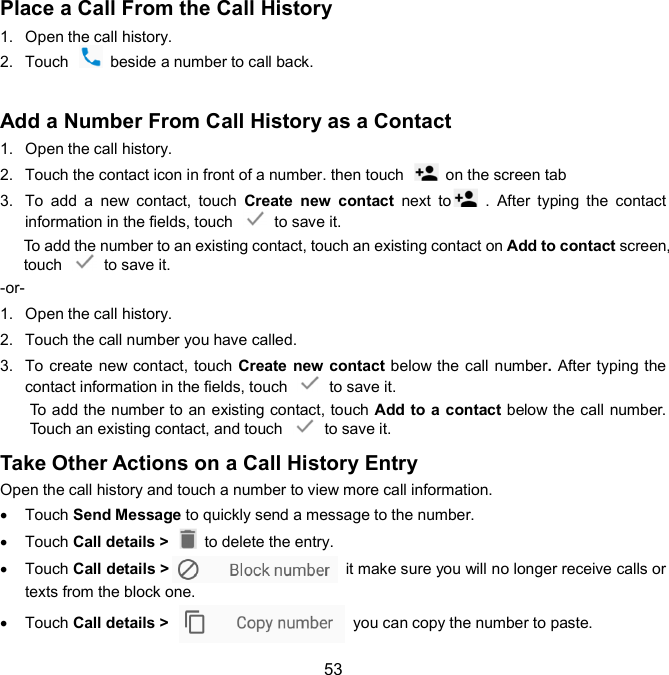  53 Place a Call From the Call History 1.  Open the call history. 2.  Touch    beside a number to call back.  Add a Number From Call History as a Contact   1.  Open the call history. 2.  Touch the contact icon in front of a number. then touch    on the screen tab 3.  To  add  a  new  contact,  touch  Create  new  contact  next  to   .  After  typing  the  contact information in the fields, touch    to save it. To add the number to an existing contact, touch an existing contact on Add to contact screen, touch    to save it. -or- 1.  Open the call history. 2.  Touch the call number you have called. 3.  To create new contact, touch Create  new  contact below the call number. After typing the contact information in the fields, touch    to save it. To add the number to an existing contact, touch Add to a contact below the call number. Touch an existing contact, and touch    to save it. Take Other Actions on a Call History Entry   Open the call history and touch a number to view more call information.   Touch Send Message to quickly send a message to the number.   Touch Call details &gt;    to delete the entry.   Touch Call details &gt;   it make sure you will no longer receive calls or texts from the block one.     Touch Call details &gt;    you can copy the number to paste. 