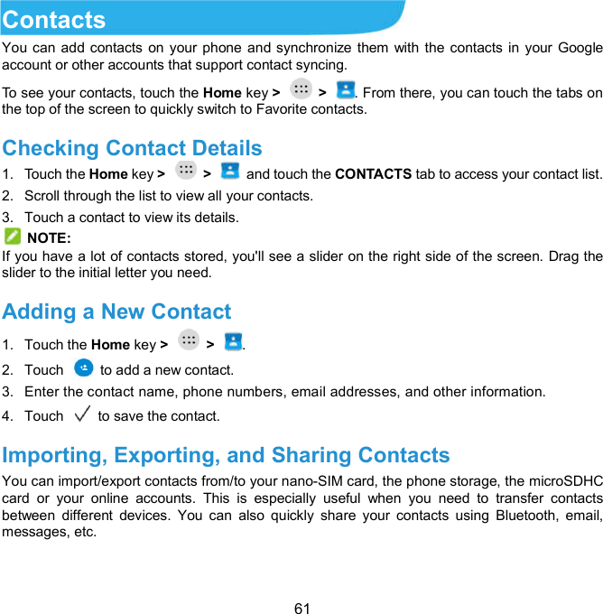  61 Contacts You can add contacts on your phone and synchronize them with the contacts in your Google account or other accounts that support contact syncing. To see your contacts, touch the Home key &gt;    &gt;  . From there, you can touch the tabs on the top of the screen to quickly switch to Favorite contacts. Checking Contact Details   1.  Touch the Home key &gt;    &gt;    and touch the CONTACTS tab to access your contact list. 2.  Scroll through the list to view all your contacts. 3.  Touch a contact to view its details.   NOTE: If you have a lot of contacts stored, you&apos;ll see a slider on the right side of the screen. Drag the slider to the initial letter you need. Adding a New Contact     1.  Touch the Home key &gt;    &gt;  . 2.  Touch    to add a new contact. 3.  Enter the contact name, phone numbers, email addresses, and other information. 4.  Touch   to save the contact. Importing, Exporting, and Sharing Contacts   You can import/export contacts from/to your nano-SIM card, the phone storage, the microSDHC card  or  your  online  accounts.  This  is  especially  useful  when  you  need  to  transfer  contacts between  different  devices.  You  can  also  quickly  share  your  contacts  using  Bluetooth,  email, messages, etc. 