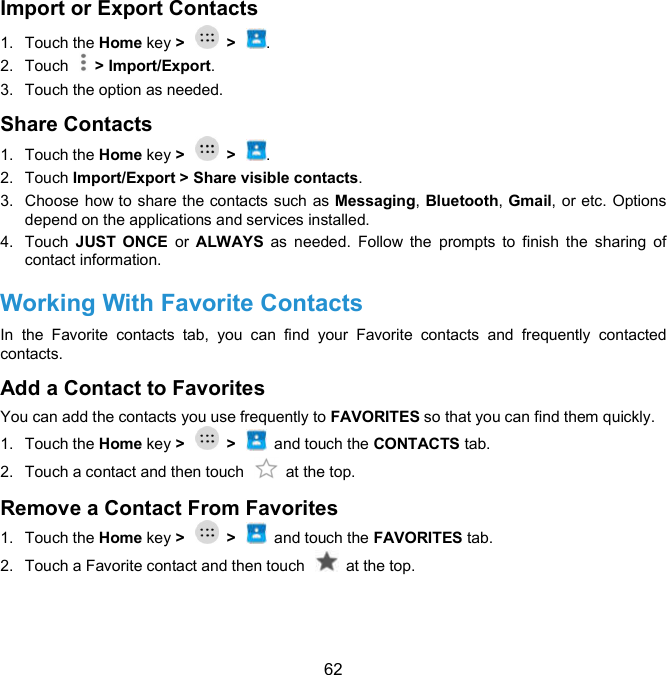  62 Import or Export Contacts   1.  Touch the Home key &gt;    &gt;  . 2.  Touch    &gt; Import/Export. 3.  Touch the option as needed. Share Contacts 1.  Touch the Home key &gt;    &gt;  . 2.  Touch Import/Export &gt; Share visible contacts. 3.  Choose how to share the contacts such as Messaging, Bluetooth, Gmail, or etc. Options depend on the applications and services installed. 4.  Touch  JUST  ONCE  or  ALWAYS  as  needed.  Follow  the  prompts  to  finish  the  sharing  of contact information. Working With Favorite Contacts   In  the  Favorite  contacts  tab,  you  can  find  your  Favorite  contacts  and  frequently  contacted contacts. Add a Contact to Favorites   You can add the contacts you use frequently to FAVORITES so that you can find them quickly. 1.  Touch the Home key &gt;    &gt;    and touch the CONTACTS tab. 2.  Touch a contact and then touch    at the top. Remove a Contact From Favorites 1.  Touch the Home key &gt;    &gt;    and touch the FAVORITES tab. 2.  Touch a Favorite contact and then touch    at the top. 