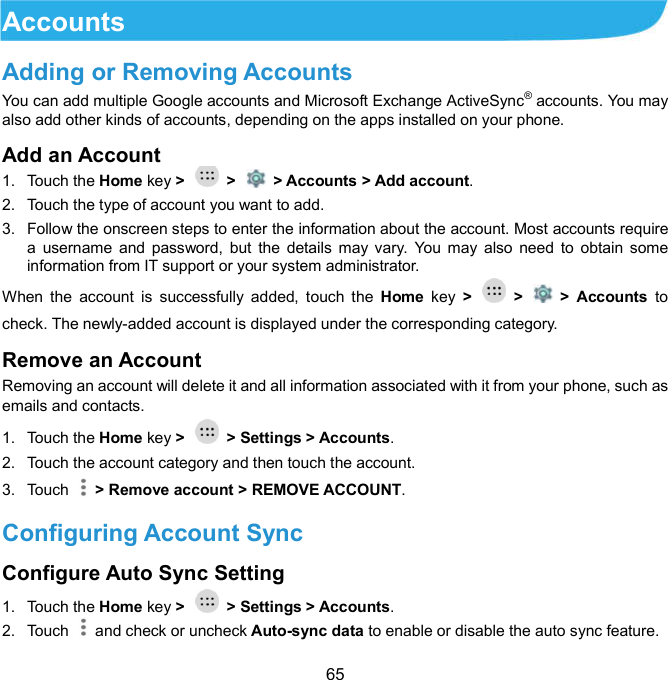  65 Accounts   Adding or Removing Accounts You can add multiple Google accounts and Microsoft Exchange ActiveSync® accounts. You may also add other kinds of accounts, depending on the apps installed on your phone. Add an Account  1.  Touch the Home key &gt;    &gt;    &gt; Accounts &gt; Add account. 2.  Touch the type of account you want to add. 3.  Follow the onscreen steps to enter the information about the account. Most accounts require a  username  and  password,  but  the  details may vary.  You may  also need  to  obtain  some information from IT support or your system administrator. When  the  account  is  successfully  added,  touch  the  Home  key  &gt;    &gt;    &gt;  Accounts  to check. The newly-added account is displayed under the corresponding category. Remove an Account   Removing an account will delete it and all information associated with it from your phone, such as emails and contacts. 1.  Touch the Home key &gt;    &gt; Settings &gt; Accounts. 2.  Touch the account category and then touch the account. 3.  Touch    &gt; Remove account &gt; REMOVE ACCOUNT. Configuring Account Sync Configure Auto Sync Setting   1.  Touch the Home key &gt;    &gt; Settings &gt; Accounts. 2.  Touch   and check or uncheck Auto-sync data to enable or disable the auto sync feature. 
