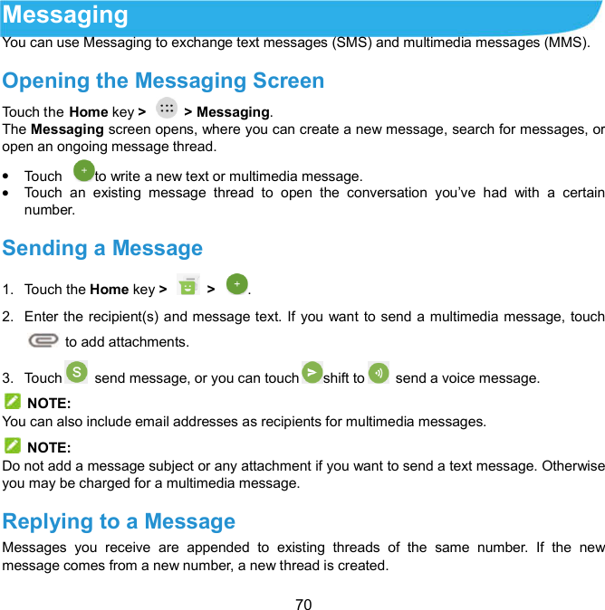  70 Messaging You can use Messaging to exchange text messages (SMS) and multimedia messages (MMS). Opening the Messaging Screen   Touch the Home key &gt;    &gt; Messaging. The Messaging screen opens, where you can create a new message, search for messages, or open an ongoing message thread.  Touch  to write a new text or multimedia message.  Touch  an  existing  message  thread  to  open  the  conversation  you’ve  had  with  a  certain number.   Sending a Message   1.  Touch the Home key &gt;   &gt;  . 2.  Enter the recipient(s) and message text. If you want to send a multimedia message, touch         to add attachments. 3.  Touch   send message, or you can touch shift to   send a voice message.   NOTE: You can also include email addresses as recipients for multimedia messages.   NOTE: Do not add a message subject or any attachment if you want to send a text message. Otherwise you may be charged for a multimedia message. Replying to a Message   Messages  you  receive  are  appended  to  existing  threads  of  the  same  number.  If  the  new message comes from a new number, a new thread is created. 