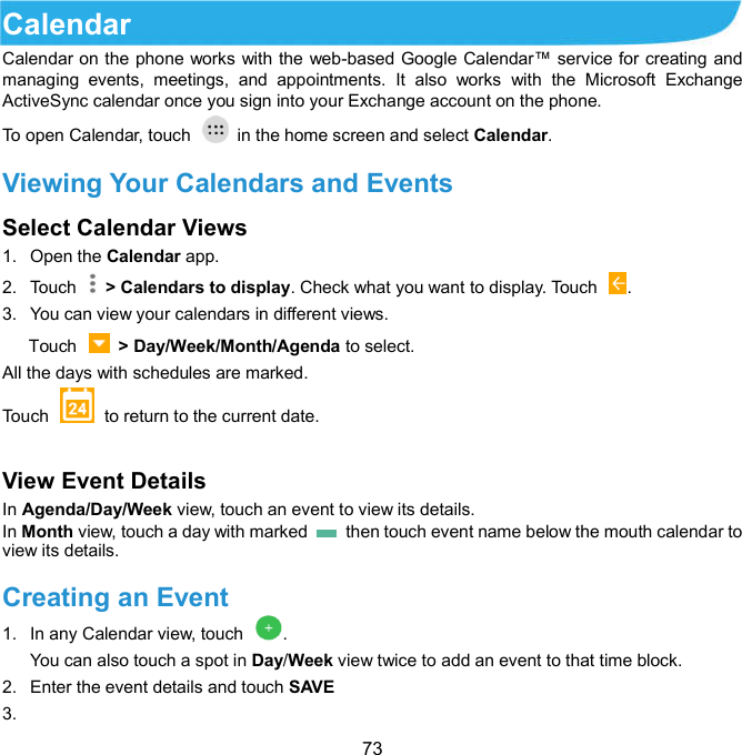  73 Calendar     Calendar on the phone works with the web-based Google Calendar™ service for creating and managing  events,  meetings,  and  appointments.  It  also  works  with  the  Microsoft  Exchange ActiveSync calendar once you sign into your Exchange account on the phone. To open Calendar, touch   in the home screen and select Calendar.   Viewing Your Calendars and Events Select Calendar Views   1.  Open the Calendar app. 2.  Touch    &gt; Calendars to display. Check what you want to display. Touch  . 3.  You can view your calendars in different views.         Touch    &gt; Day/Week/Month/Agenda to select. All the days with schedules are marked. Touch    to return to the current date.  View Event Details   In Agenda/Day/Week view, touch an event to view its details. In Month view, touch a day with marked    then touch event name below the mouth calendar to view its details. Creating an Event   1.  In any Calendar view, touch  . You can also touch a spot in Day/Week view twice to add an event to that time block. 2.  Enter the event details and touch SAVE 3.   