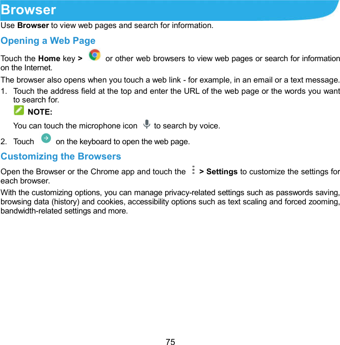  75 Browser   Use Browser to view web pages and search for information. Opening a Web Page Touch the Home key &gt;    or other web browsers to view web pages or search for information on the Internet.   The browser also opens when you touch a web link - for example, in an email or a text message. 1.  Touch the address field at the top and enter the URL of the web page or the words you want to search for.  NOTE: You can touch the microphone icon    to search by voice. 2.  Touch    on the keyboard to open the web page. Customizing the Browsers Open the Browser or the Chrome app and touch the    &gt; Settings to customize the settings for each browser. With the customizing options, you can manage privacy-related settings such as passwords saving, browsing data (history) and cookies, accessibility options such as text scaling and forced zooming, bandwidth-related settings and more. 