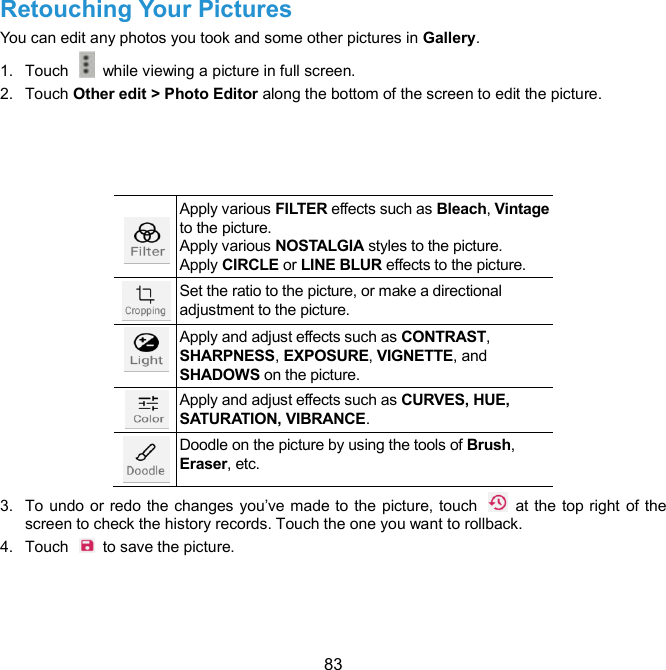  83 Retouching Your Pictures   You can edit any photos you took and some other pictures in Gallery.   1.  Touch    while viewing a picture in full screen. 2.  Touch Other edit &gt; Photo Editor along the bottom of the screen to edit the picture.       Apply various FILTER effects such as Bleach, Vintage to the picture. Apply various NOSTALGIA styles to the picture. Apply CIRCLE or LINE BLUR effects to the picture.  Set the ratio to the picture, or make a directional adjustment to the picture.  Apply and adjust effects such as CONTRAST, SHARPNESS, EXPOSURE, VIGNETTE, and SHADOWS on the picture.  Apply and adjust effects such as CURVES, HUE, SATURATION, VIBRANCE.  Doodle on the picture by using the tools of Brush, Eraser, etc. 3.  To undo or redo the changes you’ve made to the picture, touch    at the top right of the screen to check the history records. Touch the one you want to rollback. 4.  Touch    to save the picture.    
