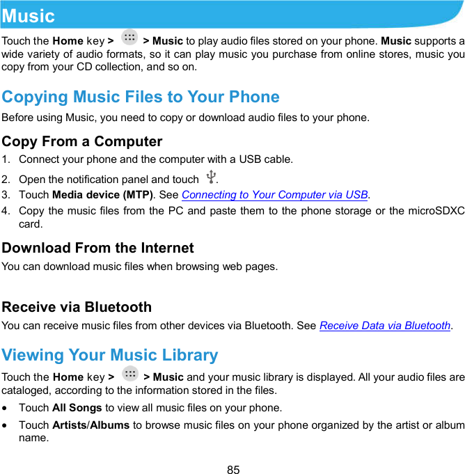  85 Music Touch the Home key &gt;    &gt; Music to play audio files stored on your phone. Music supports a wide variety of audio formats, so it can play music you purchase from online stores, music you copy from your CD collection, and so on. Copying Music Files to Your Phone       Before using Music, you need to copy or download audio files to your phone. Copy From a Computer 1.  Connect your phone and the computer with a USB cable. 2.  Open the notification panel and touch  . 3.  Touch Media device (MTP). See Connecting to Your Computer via USB. 4.  Copy the music files from the PC and paste them to the phone storage or the microSDXC card. Download From the Internet You can download music files when browsing web pages.    Receive via Bluetooth You can receive music files from other devices via Bluetooth. See Receive Data via Bluetooth. Viewing Your Music Library Touch the Home key &gt;    &gt; Music and your music library is displayed. All your audio files are cataloged, according to the information stored in the files.  Touch All Songs to view all music files on your phone.  Touch Artists/Albums to browse music files on your phone organized by the artist or album name. 