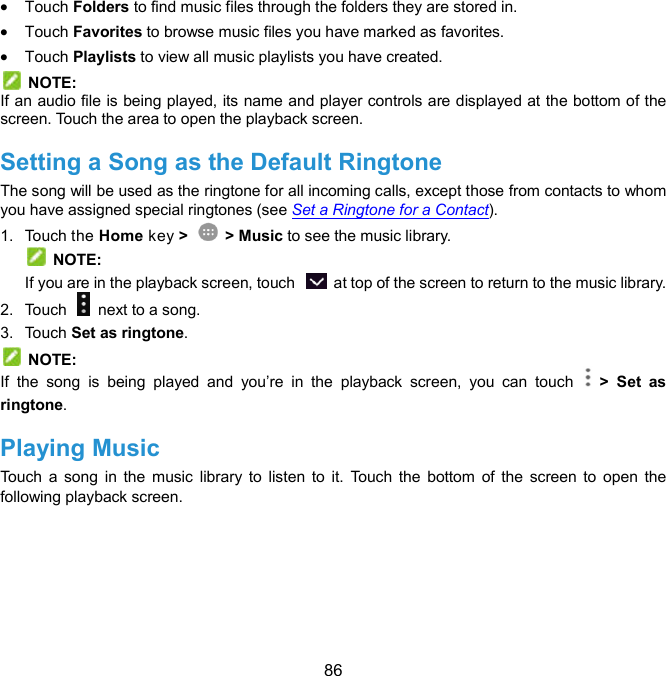  86  Touch Folders to find music files through the folders they are stored in.  Touch Favorites to browse music files you have marked as favorites.  Touch Playlists to view all music playlists you have created.   NOTE: If an audio file is being played, its name and player controls are displayed at the bottom of the screen. Touch the area to open the playback screen. Setting a Song as the Default Ringtone The song will be used as the ringtone for all incoming calls, except those from contacts to whom you have assigned special ringtones (see Set a Ringtone for a Contact). 1.  Touch the Home key &gt;    &gt; Music to see the music library.   NOTE: If you are in the playback screen, touch    at top of the screen to return to the music library. 2.  Touch    next to a song. 3.  Touch Set as ringtone.   NOTE: If  the  song  is  being  played  and  you’re  in  the  playback  screen,  you  can  touch    &gt;  Set  as ringtone. Playing Music Touch  a  song  in  the  music  library to listen  to  it.  Touch  the  bottom  of  the  screen  to  open  the following playback screen.   