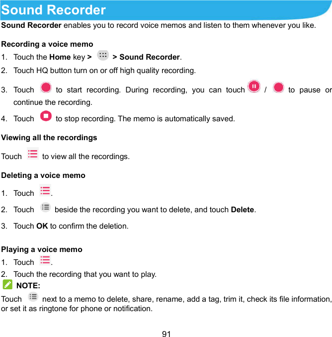  91 Sound Recorder     Sound Recorder enables you to record voice memos and listen to them whenever you like. Recording a voice memo   1.  Touch the Home key &gt;    &gt; Sound Recorder. 2.  Touch HQ button turn on or off high quality recording. 3.  Touch    to  start  recording.  During  recording,  you  can  touch   /    to  pause  or continue the recording. 4.  Touch    to stop recording. The memo is automatically saved. Viewing all the recordings   Touch   to view all the recordings. Deleting a voice memo   1.  Touch  .   2.  Touch   beside the recording you want to delete, and touch Delete. 3.  Touch OK to confirm the deletion. Playing a voice memo   1.  Touch  . 2.  Touch the recording that you want to play.  NOTE: Touch    next to a memo to delete, share, rename, add a tag, trim it, check its file information, or set it as ringtone for phone or notification. 