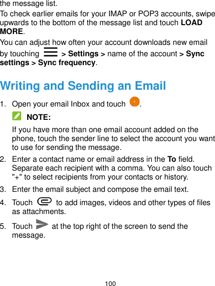  100 the message list. To check earlier emails for your IMAP or POP3 accounts, swipe upwards to the bottom of the message list and touch LOAD MORE. You can adjust how often your account downloads new email by touching    &gt; Settings &gt; name of the account &gt; Sync settings &gt; Sync frequency. Writing and Sending an Email 1.  Open your email Inbox and touch  .  NOTE: If you have more than one email account added on the phone, touch the sender line to select the account you want to use for sending the message. 2.  Enter a contact name or email address in the To field. Separate each recipient with a comma. You can also touch &quot;+&quot; to select recipients from your contacts or history. 3.  Enter the email subject and compose the email text. 4.  Touch    to add images, videos and other types of files as attachments. 5.  Touch   at the top right of the screen to send the message. 