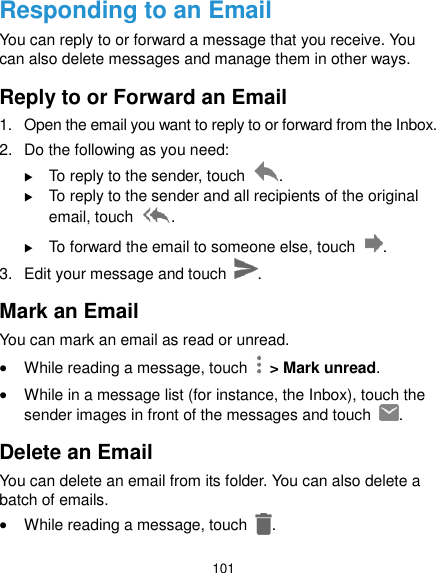  101 Responding to an Email You can reply to or forward a message that you receive. You can also delete messages and manage them in other ways. Reply to or Forward an Email 1.  Open the email you want to reply to or forward from the Inbox. 2.  Do the following as you need:    To reply to the sender, touch  .  To reply to the sender and all recipients of the original email, touch  .  To forward the email to someone else, touch  . 3.  Edit your message and touch  . Mark an Email You can mark an email as read or unread.  While reading a message, touch    &gt; Mark unread.  While in a message list (for instance, the Inbox), touch the sender images in front of the messages and touch  .   Delete an Email You can delete an email from its folder. You can also delete a batch of emails.  While reading a message, touch  . 