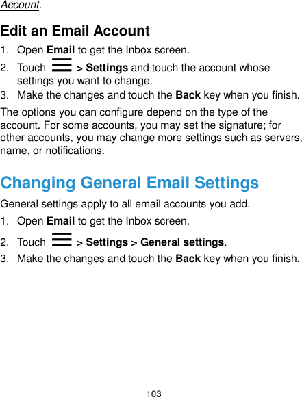  103 Account. Edit an Email Account 1.  Open Email to get the Inbox screen. 2.  Touch   &gt; Settings and touch the account whose settings you want to change. 3.  Make the changes and touch the Back key when you finish. The options you can configure depend on the type of the account. For some accounts, you may set the signature; for other accounts, you may change more settings such as servers, name, or notifications. Changing General Email Settings General settings apply to all email accounts you add. 1.  Open Email to get the Inbox screen. 2.  Touch   &gt; Settings &gt; General settings. 3.  Make the changes and touch the Back key when you finish.    
