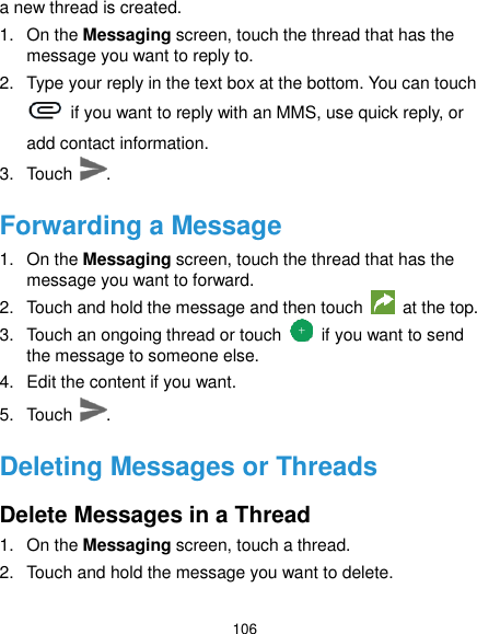  106 a new thread is created. 1.  On the Messaging screen, touch the thread that has the message you want to reply to. 2.  Type your reply in the text box at the bottom. You can touch   if you want to reply with an MMS, use quick reply, or add contact information. 3.  Touch  . Forwarding a Message 1.  On the Messaging screen, touch the thread that has the message you want to forward. 2.  Touch and hold the message and then touch   at the top. 3.  Touch an ongoing thread or touch    if you want to send the message to someone else. 4.  Edit the content if you want. 5.  Touch  . Deleting Messages or Threads Delete Messages in a Thread 1.  On the Messaging screen, touch a thread. 2.  Touch and hold the message you want to delete. 