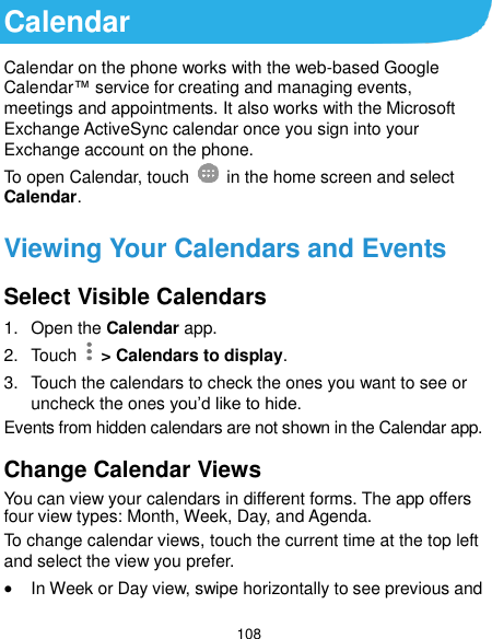  108 Calendar Calendar on the phone works with the web-based Google Calendar™ service for creating and managing events, meetings and appointments. It also works with the Microsoft Exchange ActiveSync calendar once you sign into your Exchange account on the phone. To open Calendar, touch   in the home screen and select Calendar.   Viewing Your Calendars and Events Select Visible Calendars 1.  Open the Calendar app. 2.  Touch   &gt; Calendars to display. 3.  Touch the calendars to check the ones you want to see or uncheck the ones you’d like to hide. Events from hidden calendars are not shown in the Calendar app. Change Calendar Views You can view your calendars in different forms. The app offers four view types: Month, Week, Day, and Agenda. To change calendar views, touch the current time at the top left and select the view you prefer.    In Week or Day view, swipe horizontally to see previous and 