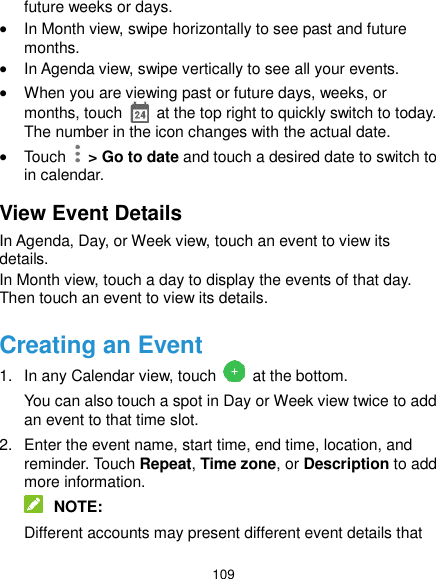  109 future weeks or days.  In Month view, swipe horizontally to see past and future months.  In Agenda view, swipe vertically to see all your events.  When you are viewing past or future days, weeks, or months, touch    at the top right to quickly switch to today. The number in the icon changes with the actual date.  Touch    &gt; Go to date and touch a desired date to switch to in calendar. View Event Details In Agenda, Day, or Week view, touch an event to view its details. In Month view, touch a day to display the events of that day. Then touch an event to view its details. Creating an Event 1.  In any Calendar view, touch   at the bottom. You can also touch a spot in Day or Week view twice to add an event to that time slot. 2.  Enter the event name, start time, end time, location, and reminder. Touch Repeat, Time zone, or Description to add more information.  NOTE: Different accounts may present different event details that 
