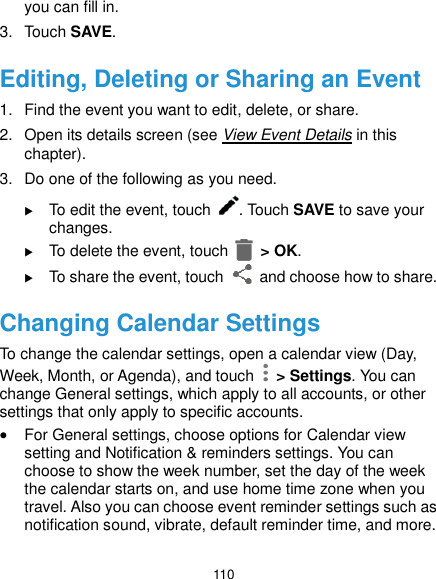  110 you can fill in. 3.  Touch SAVE. Editing, Deleting or Sharing an Event 1.  Find the event you want to edit, delete, or share. 2.  Open its details screen (see View Event Details in this chapter). 3.  Do one of the following as you need.  To edit the event, touch  . Touch SAVE to save your changes.  To delete the event, touch    &gt; OK.  To share the event, touch    and choose how to share. Changing Calendar Settings To change the calendar settings, open a calendar view (Day, Week, Month, or Agenda), and touch   &gt; Settings. You can change General settings, which apply to all accounts, or other settings that only apply to specific accounts.  For General settings, choose options for Calendar view setting and Notification &amp; reminders settings. You can choose to show the week number, set the day of the week the calendar starts on, and use home time zone when you travel. Also you can choose event reminder settings such as notification sound, vibrate, default reminder time, and more. 