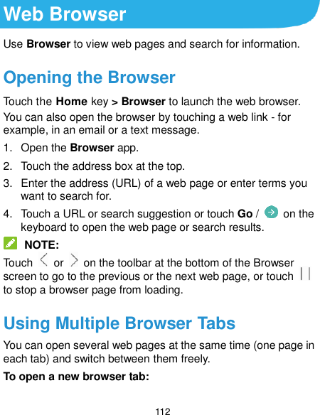  112 Web Browser Use Browser to view web pages and search for information. Opening the Browser Touch the Home key &gt; Browser to launch the web browser. You can also open the browser by touching a web link - for example, in an email or a text message. 1.  Open the Browser app. 2.  Touch the address box at the top. 3.  Enter the address (URL) of a web page or enter terms you want to search for. 4.  Touch a URL or search suggestion or touch Go /   on the keyboard to open the web page or search results.  NOTE: Touch    or    on the toolbar at the bottom of the Browser screen to go to the previous or the next web page, or touch   to stop a browser page from loading. Using Multiple Browser Tabs You can open several web pages at the same time (one page in each tab) and switch between them freely. To open a new browser tab: 