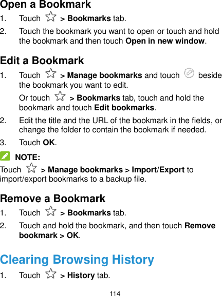  114 Open a Bookmark 1.  Touch    &gt; Bookmarks tab. 2.  Touch the bookmark you want to open or touch and hold the bookmark and then touch Open in new window. Edit a Bookmark 1.  Touch    &gt; Manage bookmarks and touch    beside the bookmark you want to edit. Or touch    &gt; Bookmarks tab, touch and hold the bookmark and touch Edit bookmarks. 2.  Edit the title and the URL of the bookmark in the fields, or change the folder to contain the bookmark if needed. 3.  Touch OK.  NOTE: Touch    &gt; Manage bookmarks &gt; Import/Export to import/export bookmarks to a backup file. Remove a Bookmark 1.  Touch    &gt; Bookmarks tab. 2.  Touch and hold the bookmark, and then touch Remove bookmark &gt; OK. Clearing Browsing History 1.  Touch    &gt; History tab. 