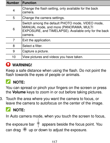  117 Number Function 4 Change the flash setting, only available for the back camera. 5 Change the camera settings. 6 Switch among the default PHOTO mode, VIDEO mode, MANUAL mode, and more (PANORAMA, MULTI EXPOSURE, and TIMELAPSE). Available only for the back camera. 7 Exit the application. 8 Select a filter. 9 Capture a picture. 10 View pictures and videos you have taken.  WARNING! Keep a safe distance when using the flash. Do not point the flash towards the eyes of people or animals.  NOTE: You can spread or pinch your fingers on the screen or press the Volume keys to zoom in or out before taking pictures. 3.  Touch the area where you want the camera to focus, or leave the camera to autofocus on the center of the image.  NOTE: In Auto camera mode, when you touch the screen to focus, the exposure bar    appears beside the focus point. You can drag    up or down to adjust the exposure. 