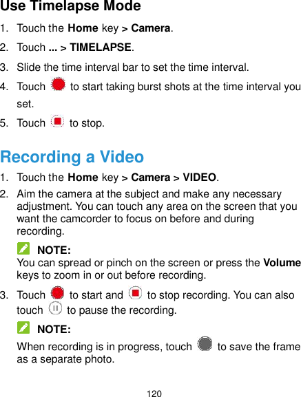  120 Use Timelapse Mode 1.  Touch the Home key &gt; Camera. 2.  Touch ... &gt; TIMELAPSE. 3.  Slide the time interval bar to set the time interval. 4.  Touch    to start taking burst shots at the time interval you set. 5.  Touch    to stop. Recording a Video 1.  Touch the Home key &gt; Camera &gt; VIDEO. 2.  Aim the camera at the subject and make any necessary adjustment. You can touch any area on the screen that you want the camcorder to focus on before and during recording.  NOTE: You can spread or pinch on the screen or press the Volume keys to zoom in or out before recording. 3.  Touch    to start and    to stop recording. You can also touch    to pause the recording.  NOTE: When recording is in progress, touch    to save the frame as a separate photo. 
