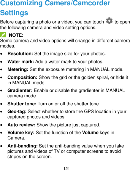  121 Customizing Camera/Camcorder Settings Before capturing a photo or a video, you can touch    to open the following camera and video setting options.  NOTE: Some camera and video options will change in different camera modes.  Resolution: Set the image size for your photos.  Water mark: Add a water mark to your photos.  Metering: Set the exposure metering in MANUAL mode.  Composition: Show the grid or the golden spiral, or hide it in MANUAL mode.  Gradienter: Enable or disable the gradienter in MANUAL camera mode.  Shutter tone: Turn on or off the shutter tone.  Geo-tag: Select whether to store the GPS location in your captured photos and videos.  Auto review: Show the picture just captured.  Volume key: Set the function of the Volume keys in Camera.  Anti-banding: Set the anti-banding value when you take pictures and videos of TV or computer screens to avoid stripes on the screen. 