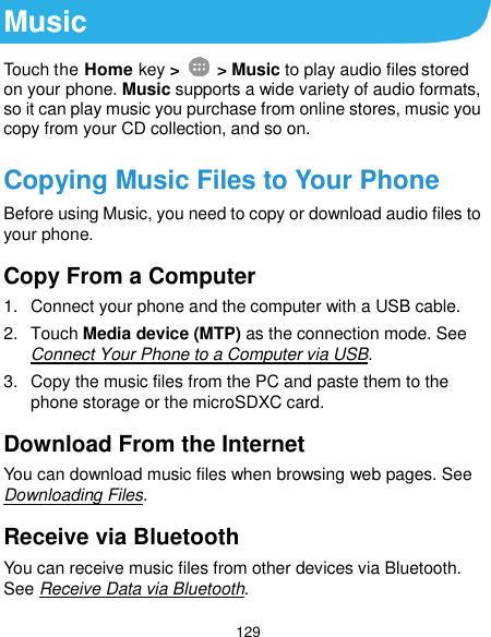  129 Music Touch the Home key &gt;    &gt; Music to play audio files stored on your phone. Music supports a wide variety of audio formats, so it can play music you purchase from online stores, music you copy from your CD collection, and so on. Copying Music Files to Your Phone Before using Music, you need to copy or download audio files to your phone. Copy From a Computer 1.  Connect your phone and the computer with a USB cable. 2.  Touch Media device (MTP) as the connection mode. See Connect Your Phone to a Computer via USB. 3.  Copy the music files from the PC and paste them to the phone storage or the microSDXC card. Download From the Internet You can download music files when browsing web pages. See Downloading Files. Receive via Bluetooth You can receive music files from other devices via Bluetooth. See Receive Data via Bluetooth. 