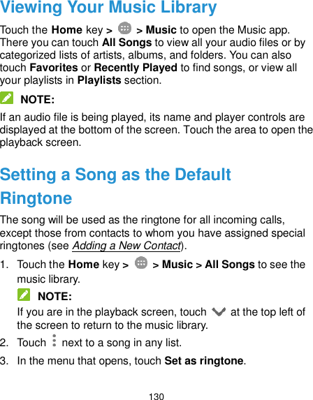  130 Viewing Your Music Library Touch the Home key &gt;    &gt; Music to open the Music app. There you can touch All Songs to view all your audio files or by categorized lists of artists, albums, and folders. You can also touch Favorites or Recently Played to find songs, or view all your playlists in Playlists section.  NOTE: If an audio file is being played, its name and player controls are displayed at the bottom of the screen. Touch the area to open the playback screen. Setting a Song as the Default Ringtone The song will be used as the ringtone for all incoming calls, except those from contacts to whom you have assigned special ringtones (see Adding a New Contact). 1.  Touch the Home key &gt;    &gt; Music &gt; All Songs to see the music library.  NOTE: If you are in the playback screen, touch    at the top left of the screen to return to the music library. 2.  Touch    next to a song in any list. 3.  In the menu that opens, touch Set as ringtone. 