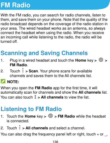  136 FM Radio With the FM radio, you can search for radio channels, listen to them, and save them on your phone. Note that the quality of the radio broadcast depends on the coverage of the radio station in your area. The wired headset works as an antenna, so always connect the headset when using the radio. When you receive an incoming call while listening to the radio, the radio will be turned off.   Scanning and Saving Channels 1.  Plug in a wired headset and touch the Home key &gt;    &gt; FM Radio.   2.  Touch    &gt; Scan. Your phone scans for available channels and saves them to the All channels list.  NOTE: When you open the FM Radio app for the first time, it will automatically scan for channels and show the All channels list. You can also touch    &gt; All channels to view the list. Listening to FM Radio 1.  Touch the Home key &gt;    &gt; FM Radio while the headset is connected. 2.  Touch    &gt; All channels and select a channel. You can also drag the frequency panel left or right, touch + or _, 