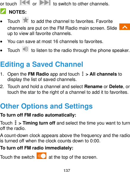 137 or touch    or    to switch to other channels.  NOTES:  Touch    to add the channel to favorites. Favorite channels are put on the FM Radio main screen. Slide   up to view all favorite channels.  You can save at most 16 channels to favorites.  Touch    to listen to the radio through the phone speaker. Editing a Saved Channel 1.  Open the FM Radio app and touch    &gt; All channels to display the list of saved channels. 2.  Touch and hold a channel and select Rename or Delete, or touch the star to the right of a channel to add it to favorites. Other Options and Settings To turn off FM radio automatically: Touch    &gt; Timing turn off and select the time you want to turn off the radio. A count-down clock appears above the frequency and the radio is turned off when the clock counts down to 0:00. To turn off FM radio immediately: Touch the switch    at the top of the screen. 