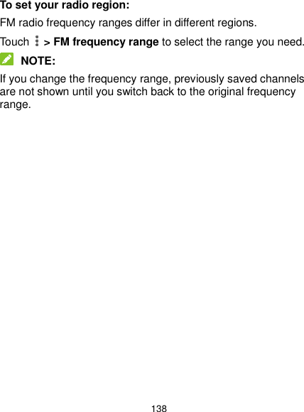  138 To set your radio region: FM radio frequency ranges differ in different regions. Touch   &gt; FM frequency range to select the range you need.  NOTE: If you change the frequency range, previously saved channels are not shown until you switch back to the original frequency range.               
